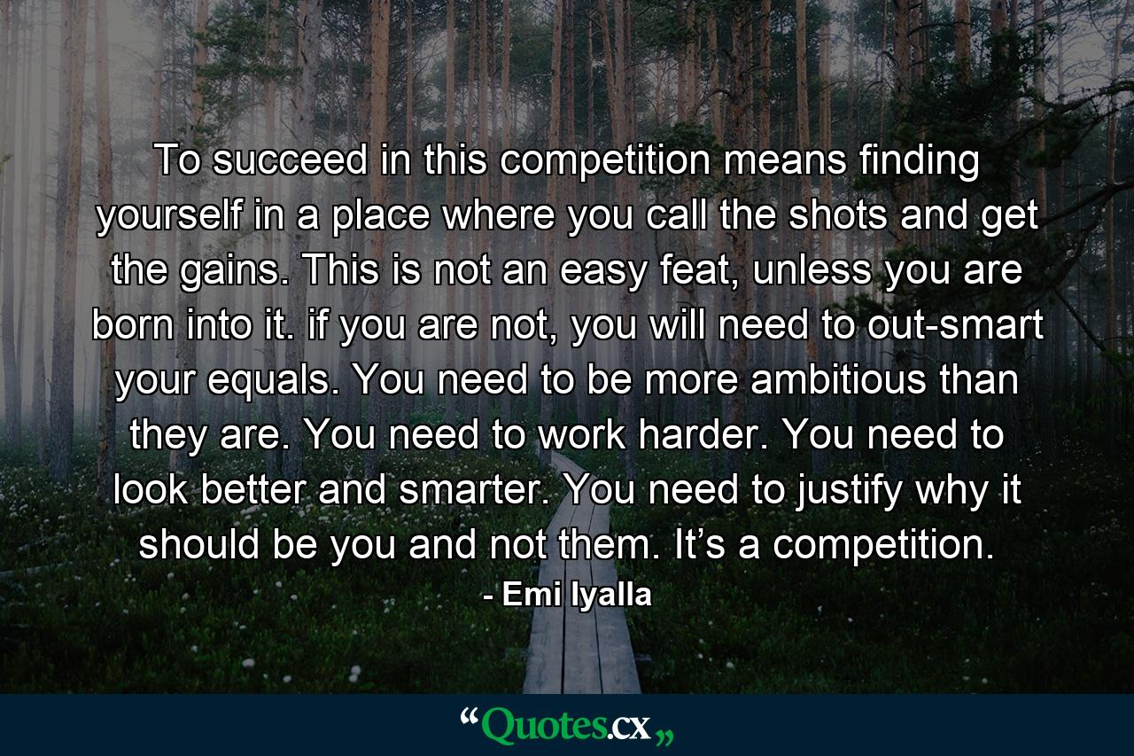 To succeed in this competition means finding yourself in a place where you call the shots and get the gains. This is not an easy feat, unless you are born into it. if you are not, you will need to out-smart your equals. You need to be more ambitious than they are. You need to work harder. You need to look better and smarter. You need to justify why it should be you and not them. It’s a competition. - Quote by Emi Iyalla