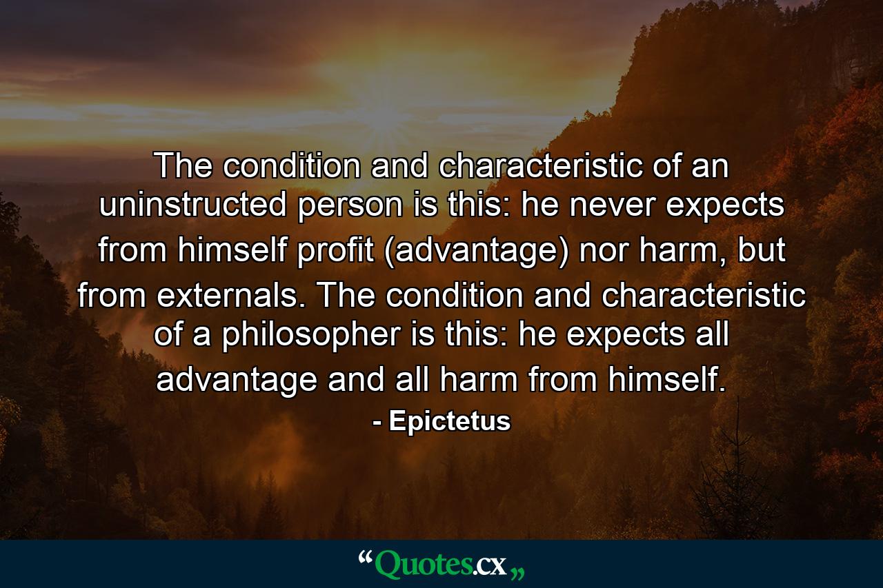 The condition and characteristic of an uninstructed person is this: he never expects from himself profit (advantage) nor harm, but from externals. The condition and characteristic of a philosopher is this: he expects all advantage and all harm from himself. - Quote by Epictetus