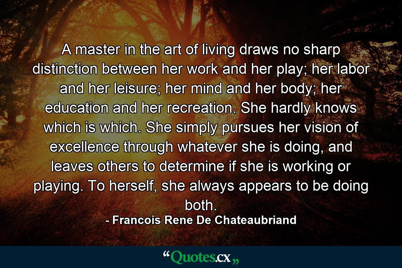 A master in the art of living draws no sharp distinction between her work and her play; her labor and her leisure; her mind and her body; her education and her recreation. She hardly knows which is which. She simply pursues her vision of excellence through whatever she is doing, and leaves others to determine if she is working or playing. To herself, she always appears to be doing both. - Quote by Francois Rene De Chateaubriand