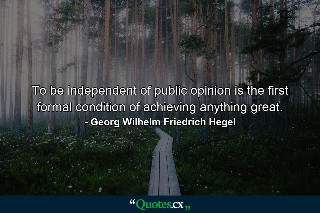 To be independent of public opinion is the first formal condition of achieving anything great. - Quote by Georg Wilhelm Friedrich Hegel