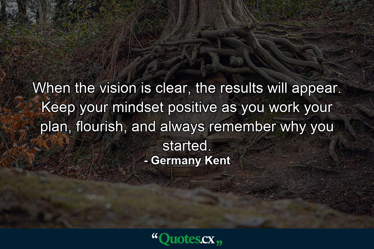 When the vision is clear, the results will appear. Keep your mindset positive as you work your plan, flourish, and always remember why you started. - Quote by Germany Kent