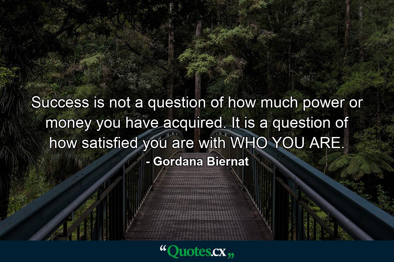 Success is not a question of how much power or money you have acquired. It is a question of how satisfied you are with WHO YOU ARE. - Quote by Gordana Biernat