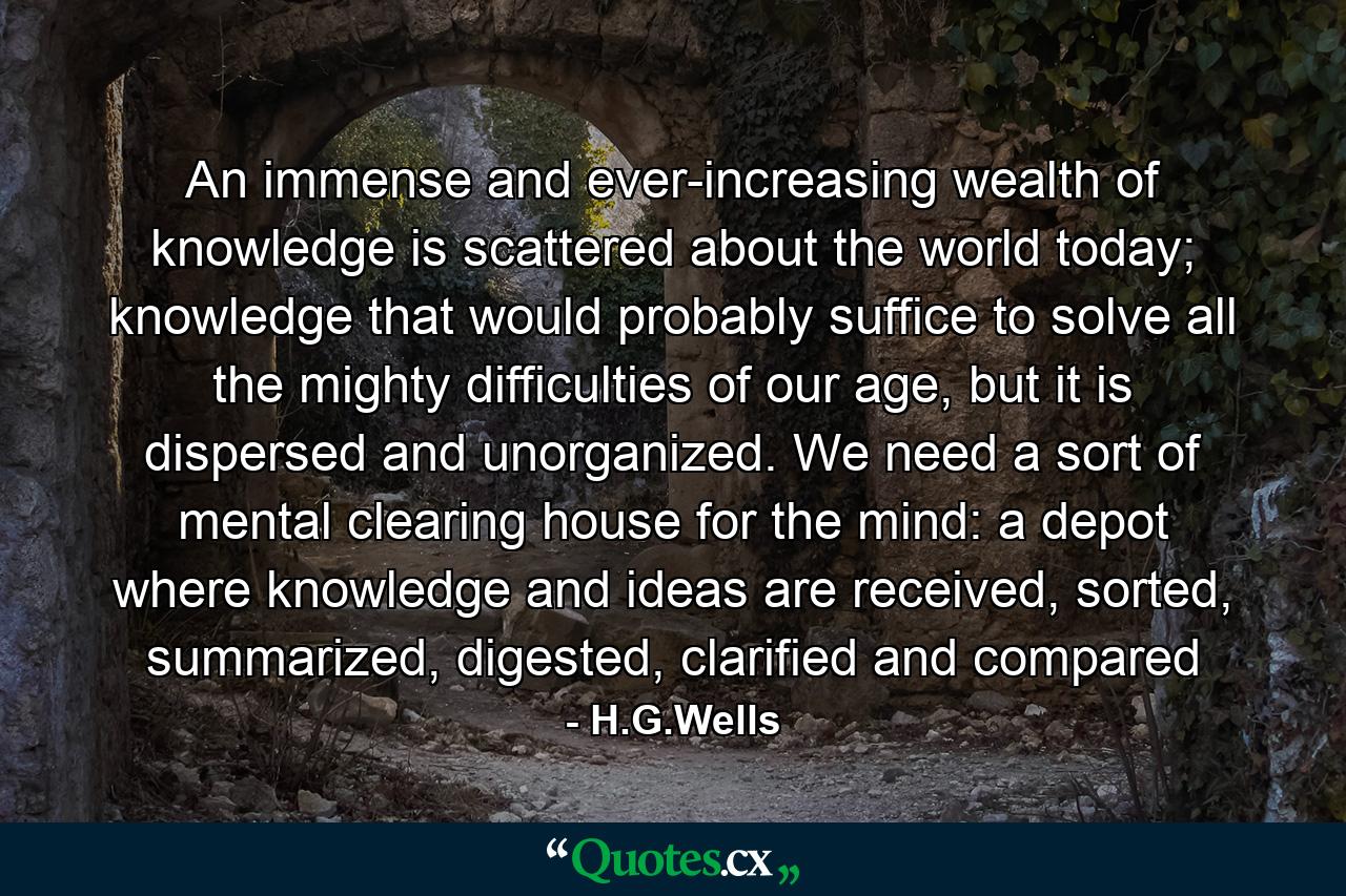 An immense and ever-increasing wealth of knowledge is scattered about the world today; knowledge that would probably suffice to solve all the mighty difficulties of our age, but it is dispersed and unorganized. We need a sort of mental clearing house for the mind: a depot where knowledge and ideas are received, sorted, summarized, digested, clarified and compared - Quote by H.G.Wells