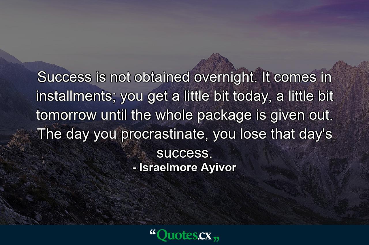 Success is not obtained overnight. It comes in installments; you get a little bit today, a little bit tomorrow until the whole package is given out. The day you procrastinate, you lose that day's success. - Quote by Israelmore Ayivor