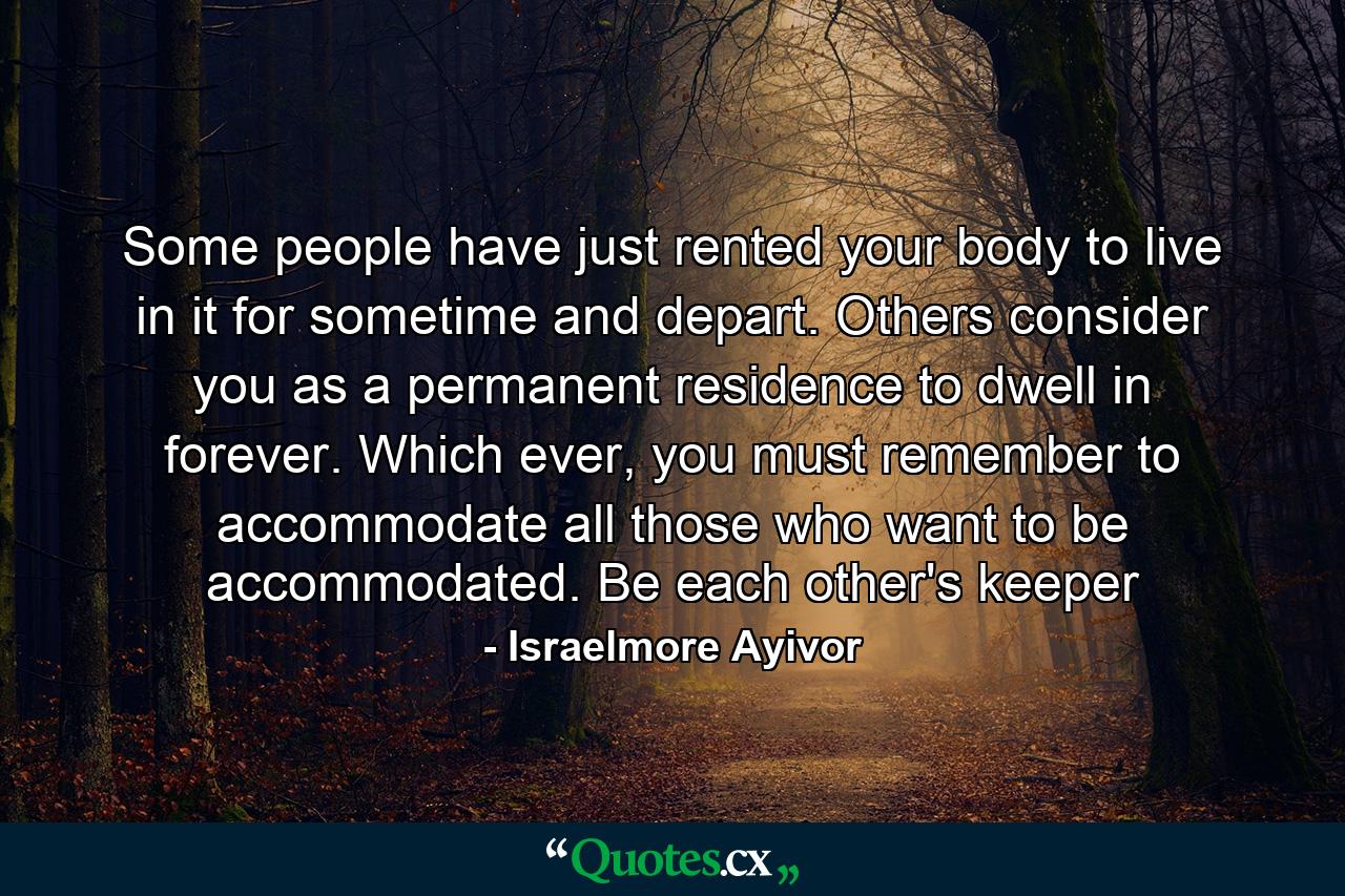 Some people have just rented your body to live in it for sometime and depart. Others consider you as a permanent residence to dwell in forever. Which ever, you must remember to accommodate all those who want to be accommodated. Be each other's keeper - Quote by Israelmore Ayivor