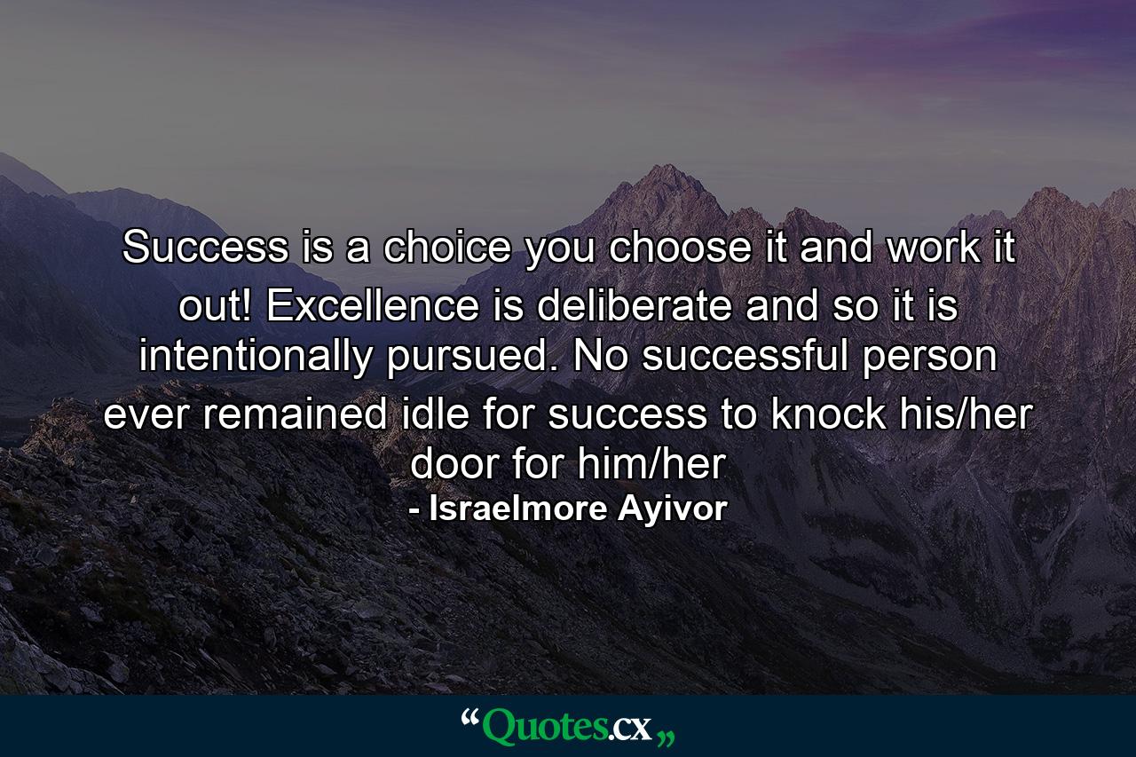 Success is a choice you choose it and work it out! Excellence is deliberate and so it is intentionally pursued. No successful person ever remained idle for success to knock his/her door for him/her - Quote by Israelmore Ayivor