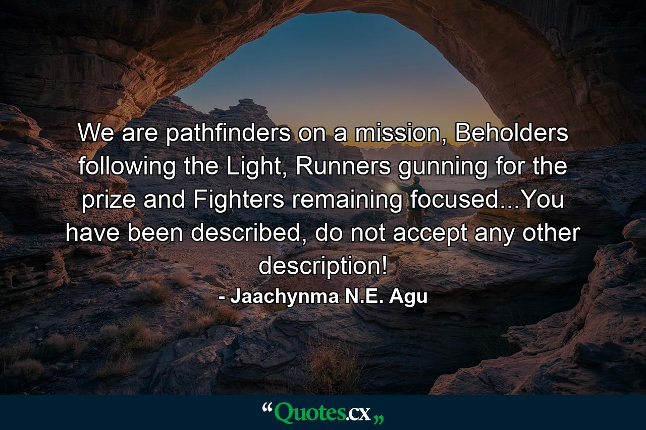 We are pathfinders on a mission, Beholders following the Light, Runners gunning for the prize and Fighters remaining focused...You have been described, do not accept any other description! - Quote by Jaachynma N.E. Agu