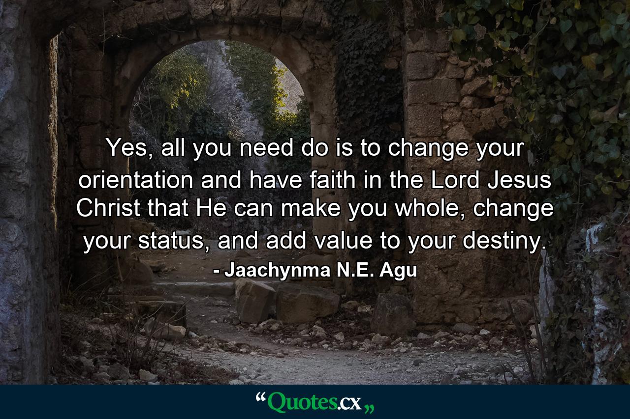 Yes, all you need do is to change your orientation and have faith in the Lord Jesus Christ that He can make you whole, change your status, and add value to your destiny. - Quote by Jaachynma N.E. Agu