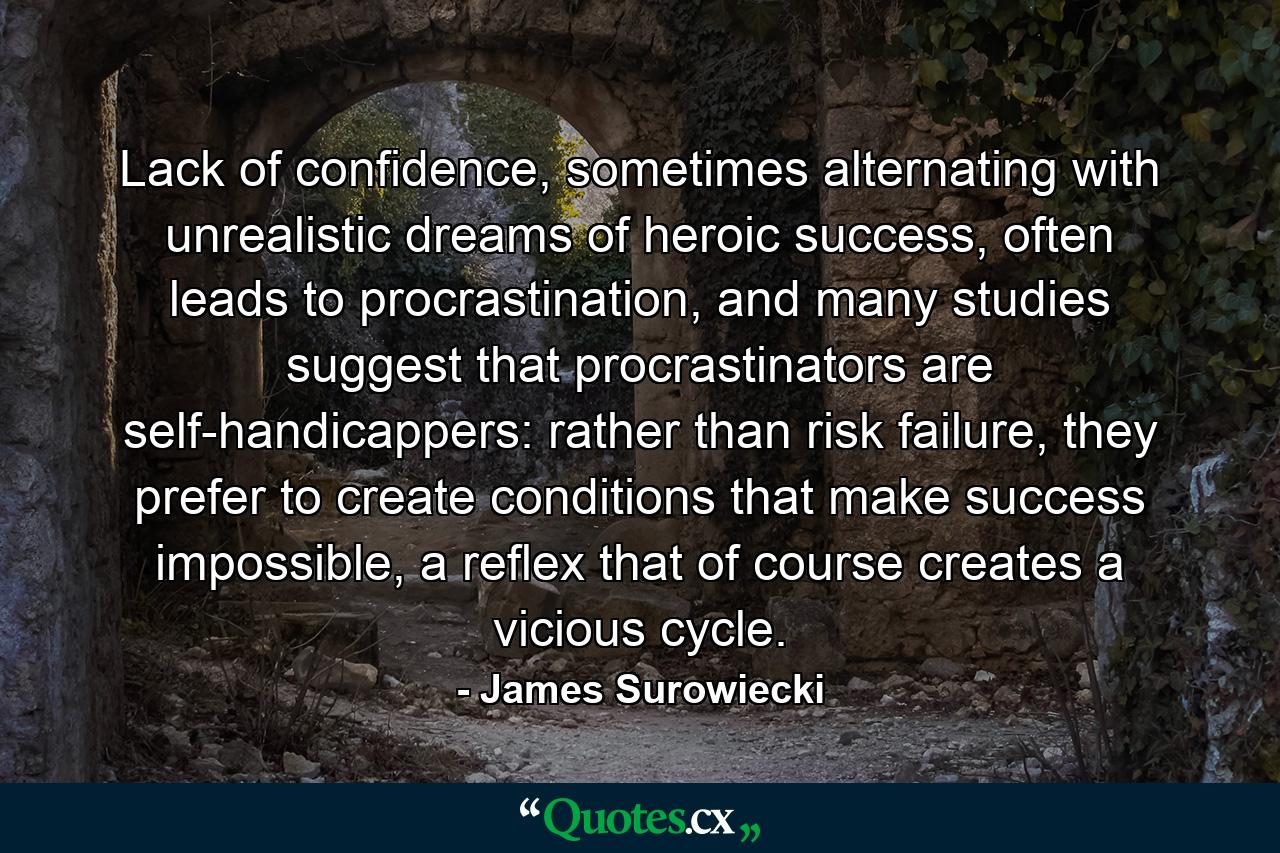 Lack of confidence, sometimes alternating with unrealistic dreams of heroic success, often leads to procrastination, and many studies suggest that procrastinators are self-handicappers: rather than risk failure, they prefer to create conditions that make success impossible, a reflex that of course creates a vicious cycle. - Quote by James Surowiecki