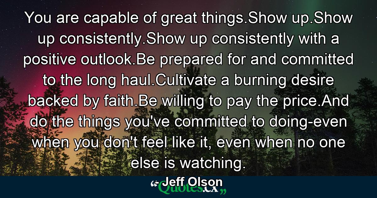 You are capable of great things.Show up.Show up consistently.Show up consistently with a positive outlook.Be prepared for and committed to the long haul.Cultivate a burning desire backed by faith.Be willing to pay the price.And do the things you've committed to doing-even when you don't feel like it, even when no one else is watching. - Quote by Jeff Olson