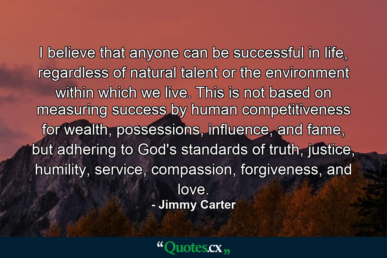 I believe that anyone can be successful in life, regardless of natural talent or the environment within which we live. This is not based on measuring success by human competitiveness for wealth, possessions, influence, and fame, but adhering to God's standards of truth, justice, humility, service, compassion, forgiveness, and love. - Quote by Jimmy Carter