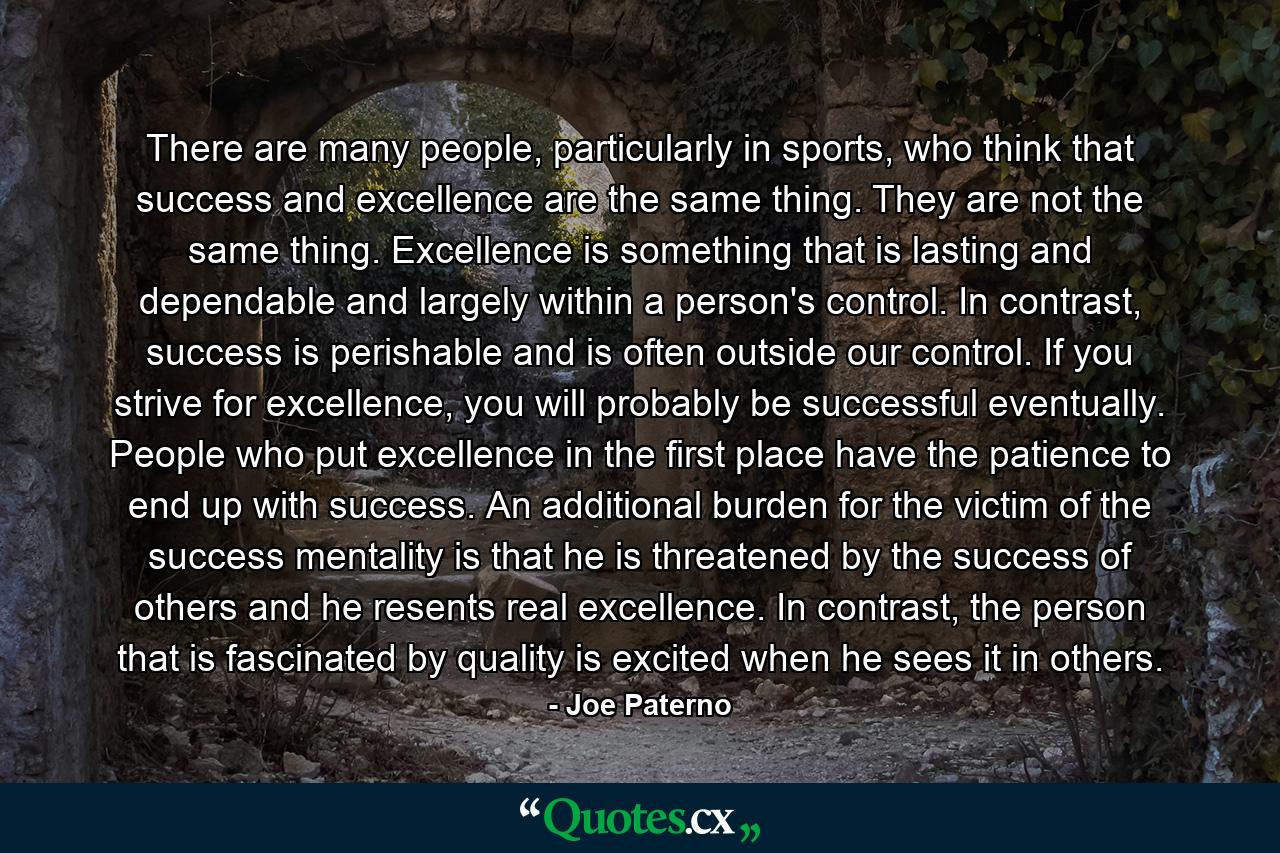 There are many people, particularly in sports, who think that success and excellence are the same thing. They are not the same thing. Excellence is something that is lasting and dependable and largely within a person's control. In contrast, success is perishable and is often outside our control. If you strive for excellence, you will probably be successful eventually. People who put excellence in the first place have the patience to end up with success. An additional burden for the victim of the success mentality is that he is threatened by the success of others and he resents real excellence. In contrast, the person that is fascinated by quality is excited when he sees it in others. - Quote by Joe Paterno