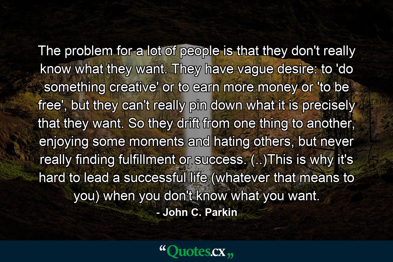 The problem for a lot of people is that they don't really know what they want. They have vague desire: to 'do something creative' or to earn more money or 'to be free', but they can't really pin down what it is precisely that they want. So they drift from one thing to another, enjoying some moments and hating others, but never really finding fulfillment or success. (..)This is why it's hard to lead a successful life (whatever that means to you) when you don't know what you want. - Quote by John C. Parkin