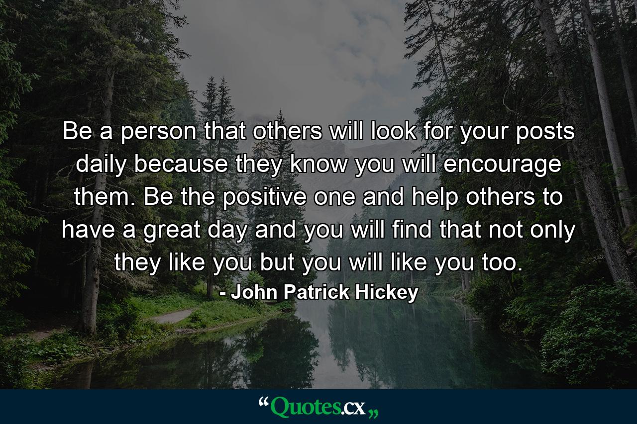 Be a person that others will look for your posts daily because they know you will encourage them. Be the positive one and help others to have a great day and you will find that not only they like you but you will like you too. - Quote by John Patrick Hickey