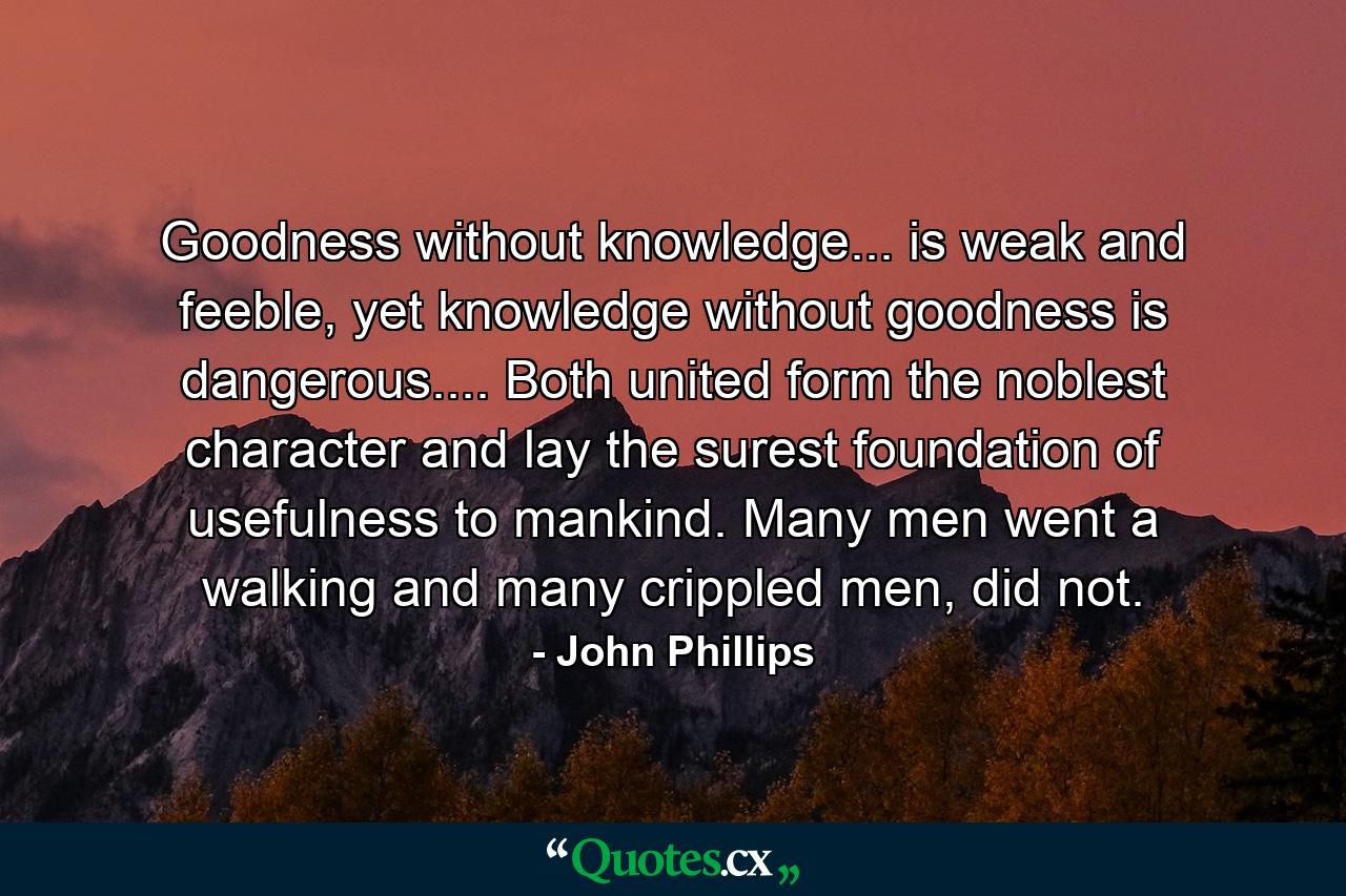 Goodness without knowledge... is weak and feeble, yet knowledge without goodness is dangerous.... Both united form the noblest character and lay the surest foundation of usefulness to mankind. Many men went a walking and many crippled men, did not. - Quote by John Phillips