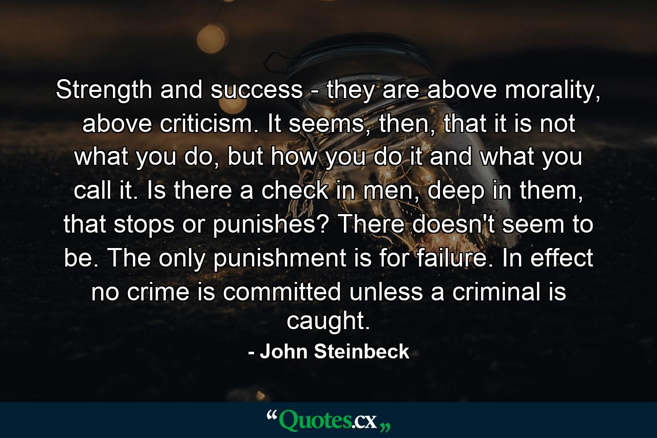 Strength and success - they are above morality, above criticism. It seems, then, that it is not what you do, but how you do it and what you call it. Is there a check in men, deep in them, that stops or punishes? There doesn't seem to be. The only punishment is for failure. In effect no crime is committed unless a criminal is caught. - Quote by John Steinbeck