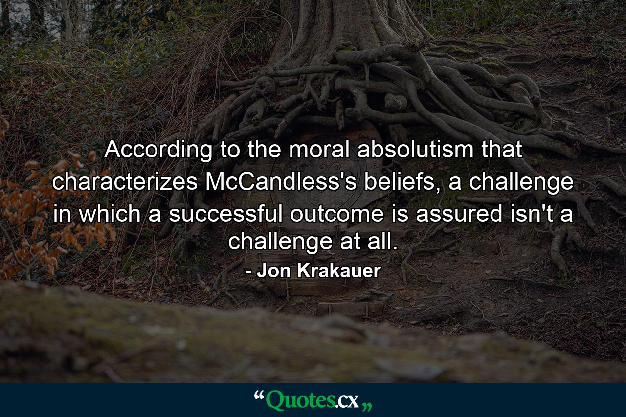 According to the moral absolutism that characterizes McCandless's beliefs, a challenge in which a successful outcome is assured isn't a challenge at all. - Quote by Jon Krakauer