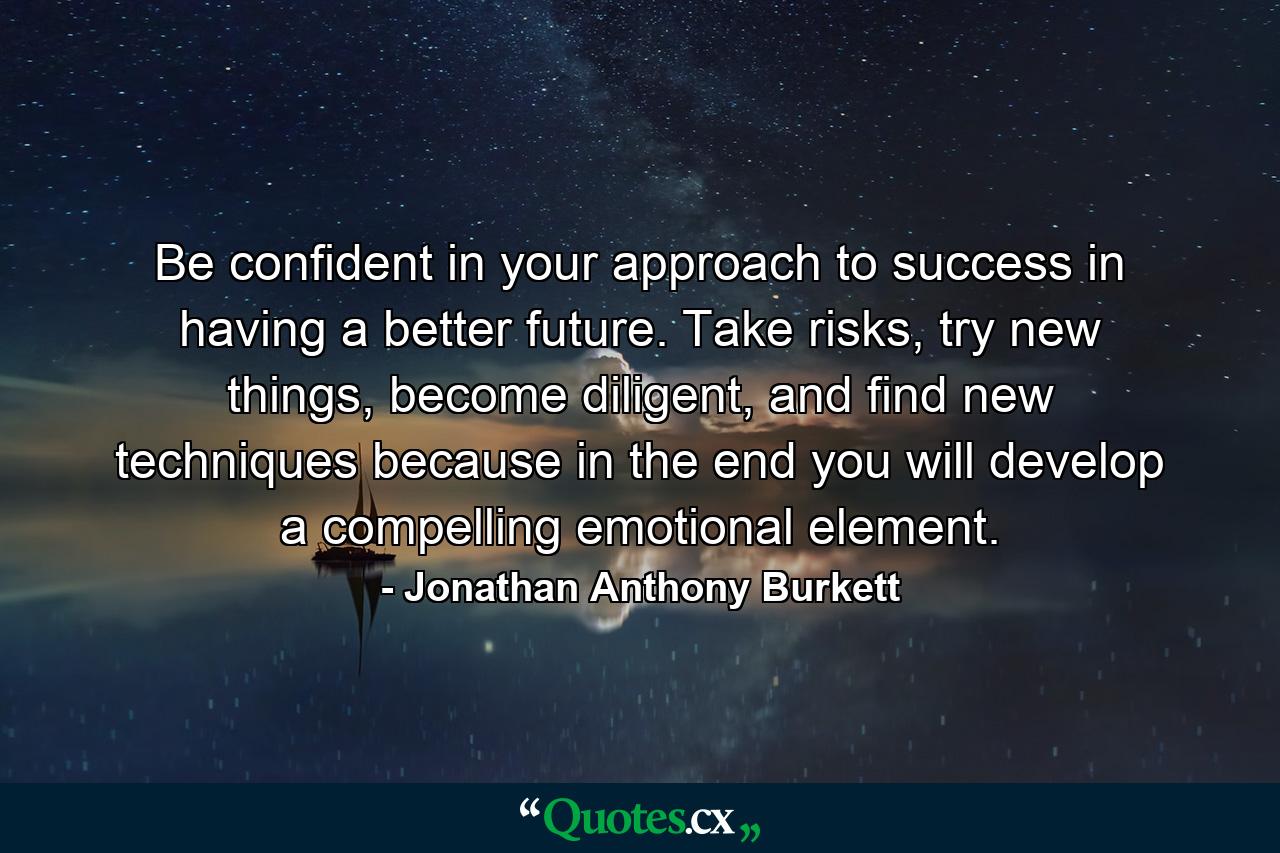 Be confident in your approach to success in having a better future. Take risks, try new things, become diligent, and find new techniques because in the end you will develop a compelling emotional element. - Quote by Jonathan Anthony Burkett