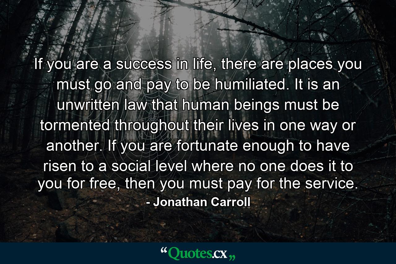 If you are a success in life, there are places you must go and pay to be humiliated. It is an unwritten law that human beings must be tormented throughout their lives in one way or another. If you are fortunate enough to have risen to a social level where no one does it to you for free, then you must pay for the service. - Quote by Jonathan Carroll