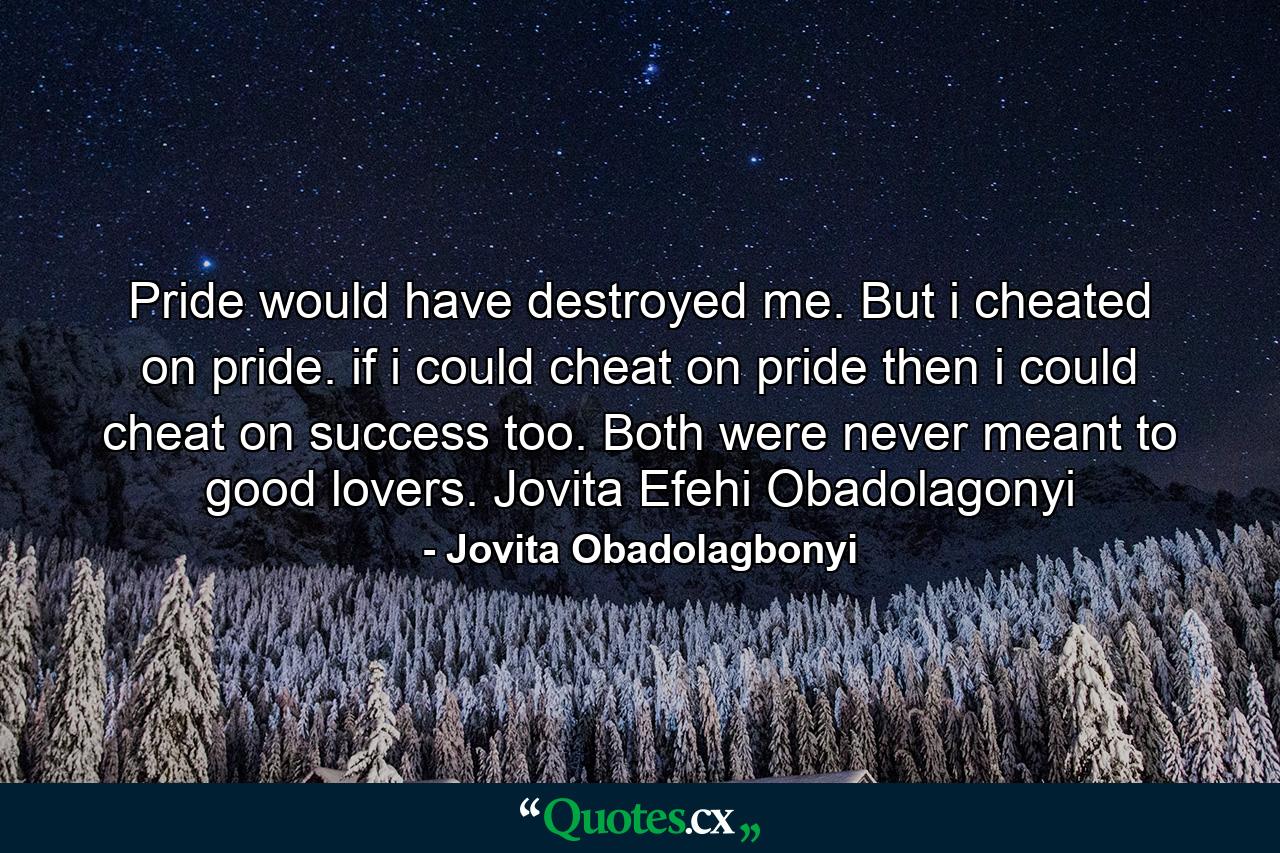 Pride would have destroyed me. But i cheated on pride. if i could cheat on pride then i could cheat on success too. Both were never meant to good lovers. Jovita Efehi Obadolagonyi - Quote by Jovita Obadolagbonyi