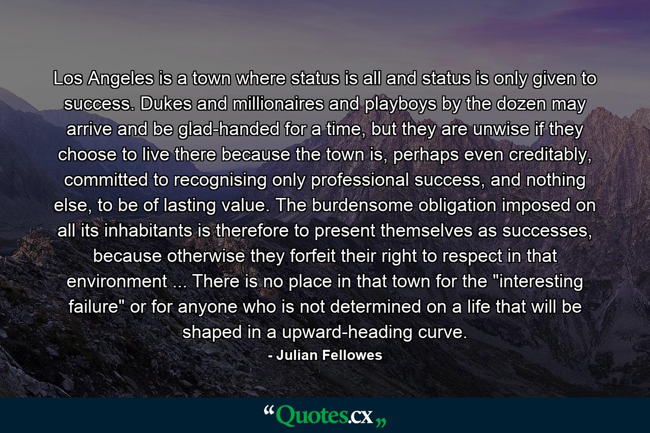 Los Angeles is a town where status is all and status is only given to success. Dukes and millionaires and playboys by the dozen may arrive and be glad-handed for a time, but they are unwise if they choose to live there because the town is, perhaps even creditably, committed to recognising only professional success, and nothing else, to be of lasting value. The burdensome obligation imposed on all its inhabitants is therefore to present themselves as successes, because otherwise they forfeit their right to respect in that environment ... There is no place in that town for the 