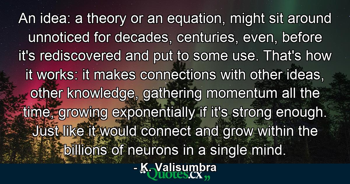 An idea: a theory or an equation, might sit around unnoticed for decades, centuries, even, before it's rediscovered and put to some use. That's how it works: it makes connections with other ideas, other knowledge, gathering momentum all the time, growing exponentially if it's strong enough. Just like it would connect and grow within the billions of neurons in a single mind. - Quote by K. Valisumbra