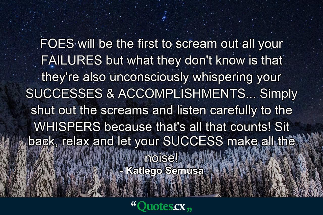 FOES will be the first to scream out all your FAILURES but what they don't know is that they're also unconsciously whispering your SUCCESSES & ACCOMPLISHMENTS... Simply shut out the screams and listen carefully to the WHISPERS because that's all that counts! Sit back, relax and let your SUCCESS make all the noise! - Quote by Katlego Semusa