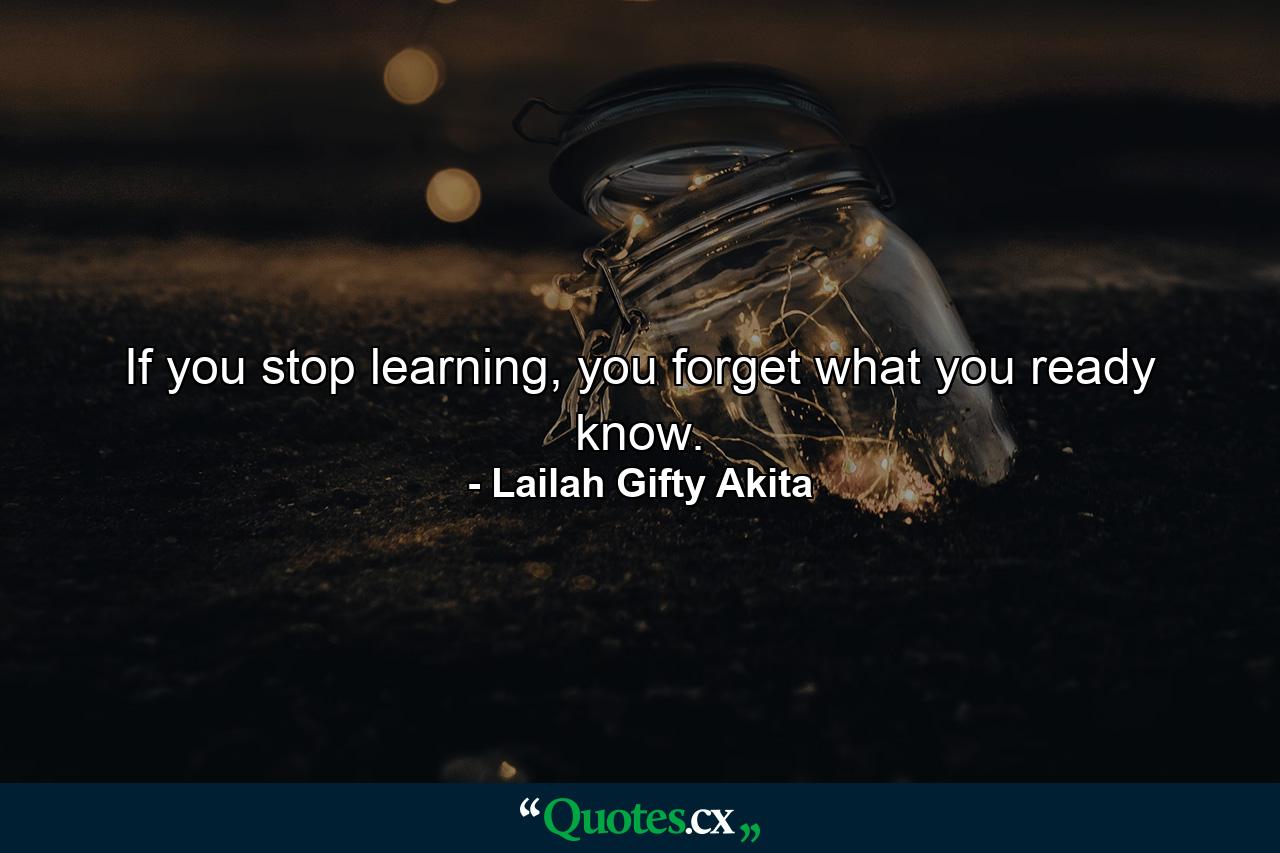 If you stop learning, you forget what you ready know. - Quote by Lailah Gifty Akita