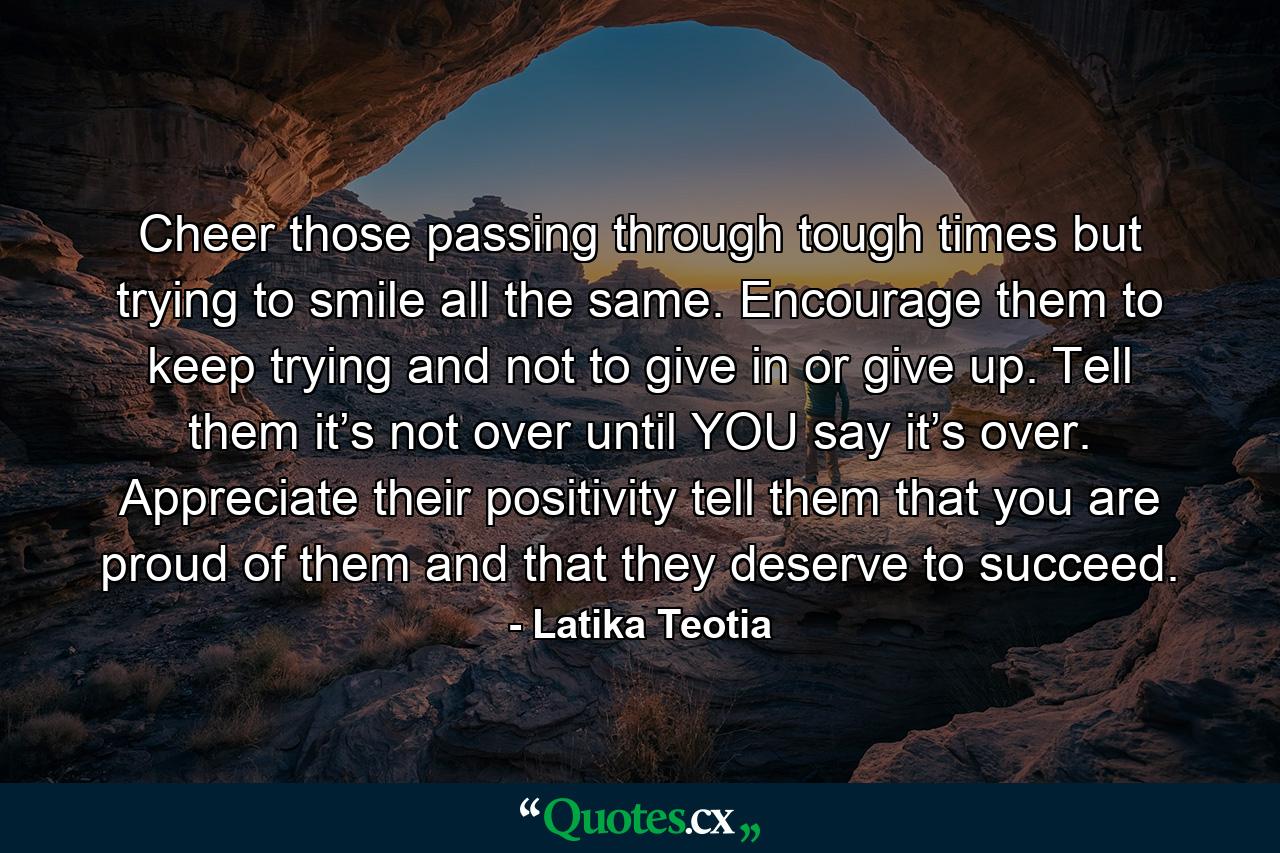 Cheer those passing through tough times but trying to smile all the same. Encourage them to keep trying and not to give in or give up. Tell them it’s not over until YOU say it’s over. Appreciate their positivity tell them that you are proud of them and that they deserve to succeed. - Quote by Latika Teotia