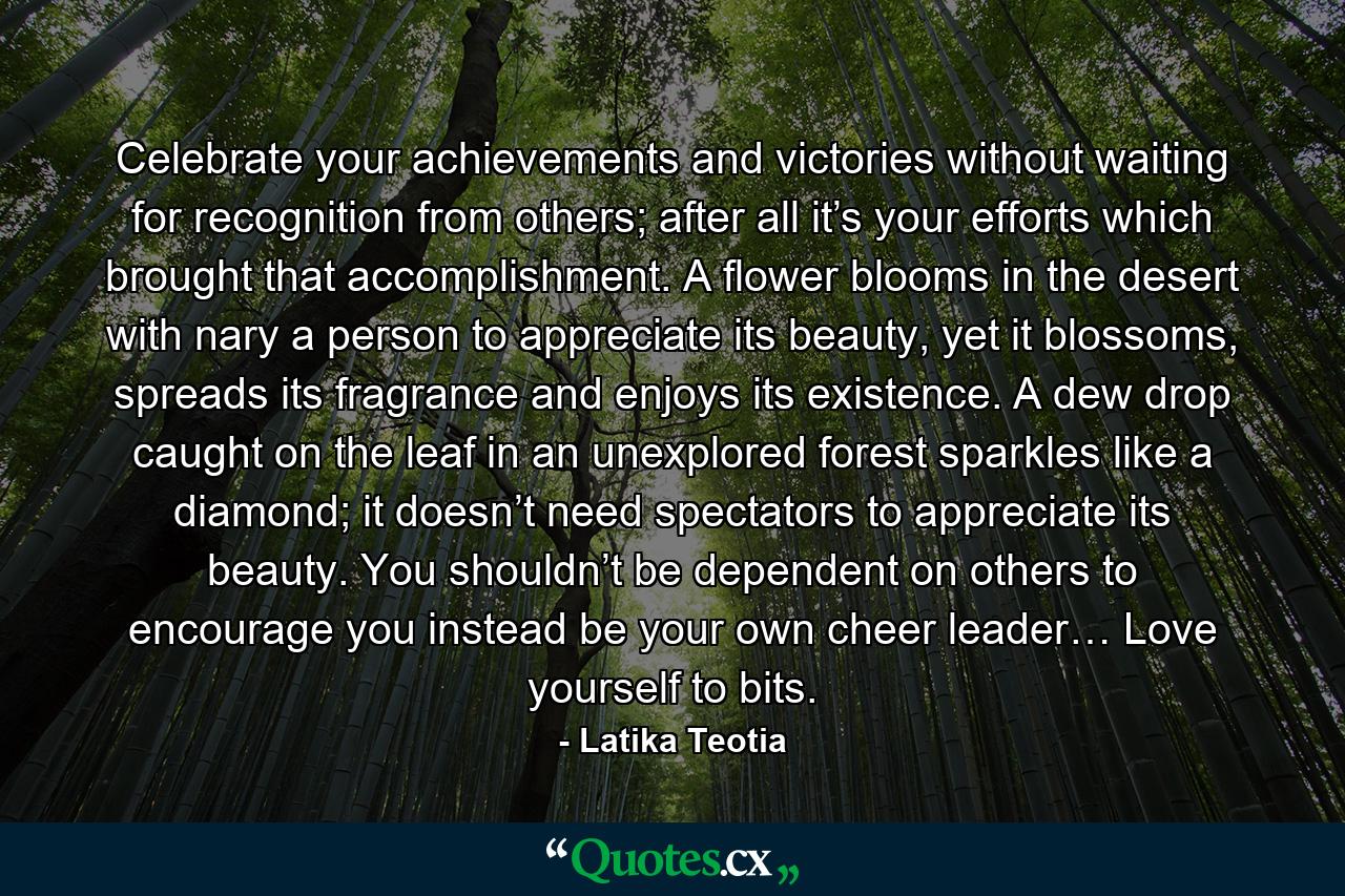 Celebrate your achievements and victories without waiting for recognition from others; after all it’s your efforts which brought that accomplishment. A flower blooms in the desert with nary a person to appreciate its beauty, yet it blossoms, spreads its fragrance and enjoys its existence. A dew drop caught on the leaf in an unexplored forest sparkles like a diamond; it doesn’t need spectators to appreciate its beauty. You shouldn’t be dependent on others to encourage you instead be your own cheer leader… Love yourself to bits. - Quote by Latika Teotia