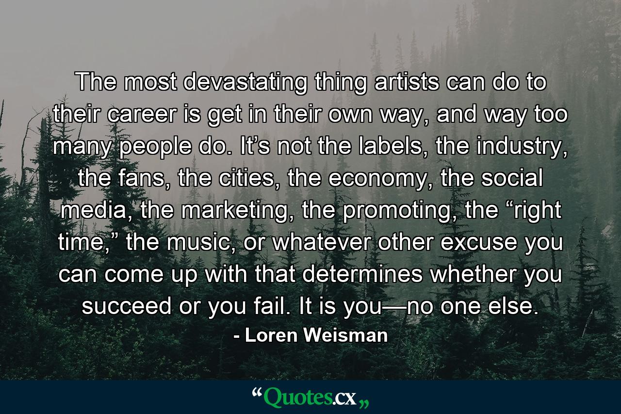 The most devastating thing artists can do to their career is get in their own way, and way too many people do. It’s not the labels, the industry, the fans, the cities, the economy, the social media, the marketing, the promoting, the “right time,” the music, or whatever other excuse you can come up with that determines whether you succeed or you fail. It is you—no one else. - Quote by Loren Weisman