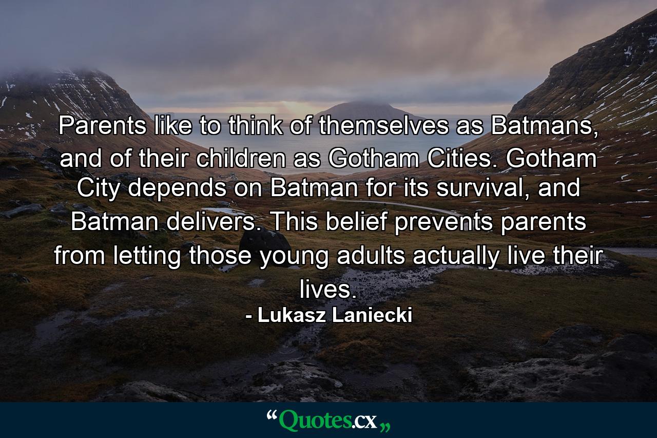 Parents like to think of themselves as Batmans, and of their children as Gotham Cities. Gotham City depends on Batman for its survival, and Batman delivers. This belief prevents parents from letting those young adults actually live their lives. - Quote by Lukasz Laniecki