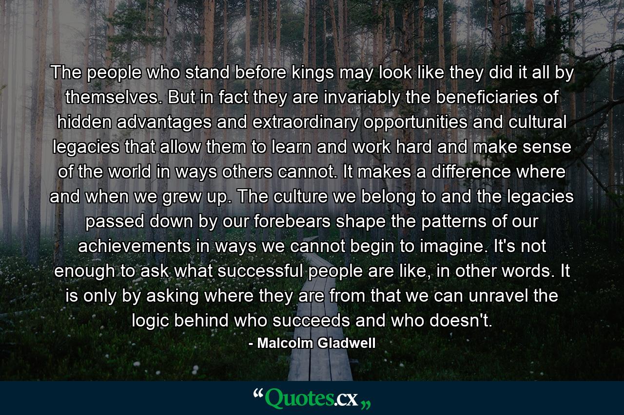 The people who stand before kings may look like they did it all by themselves. But in fact they are invariably the beneficiaries of hidden advantages and extraordinary opportunities and cultural legacies that allow them to learn and work hard and make sense of the world in ways others cannot. It makes a difference where and when we grew up. The culture we belong to and the legacies passed down by our forebears shape the patterns of our achievements in ways we cannot begin to imagine. It's not enough to ask what successful people are like, in other words. It is only by asking where they are from that we can unravel the logic behind who succeeds and who doesn't. - Quote by Malcolm Gladwell