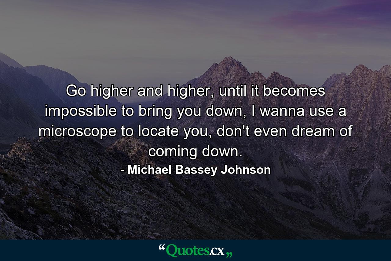 Go higher and higher, until it becomes impossible to bring you down, I wanna use a microscope to locate you, don't even dream of coming down. - Quote by Michael Bassey Johnson