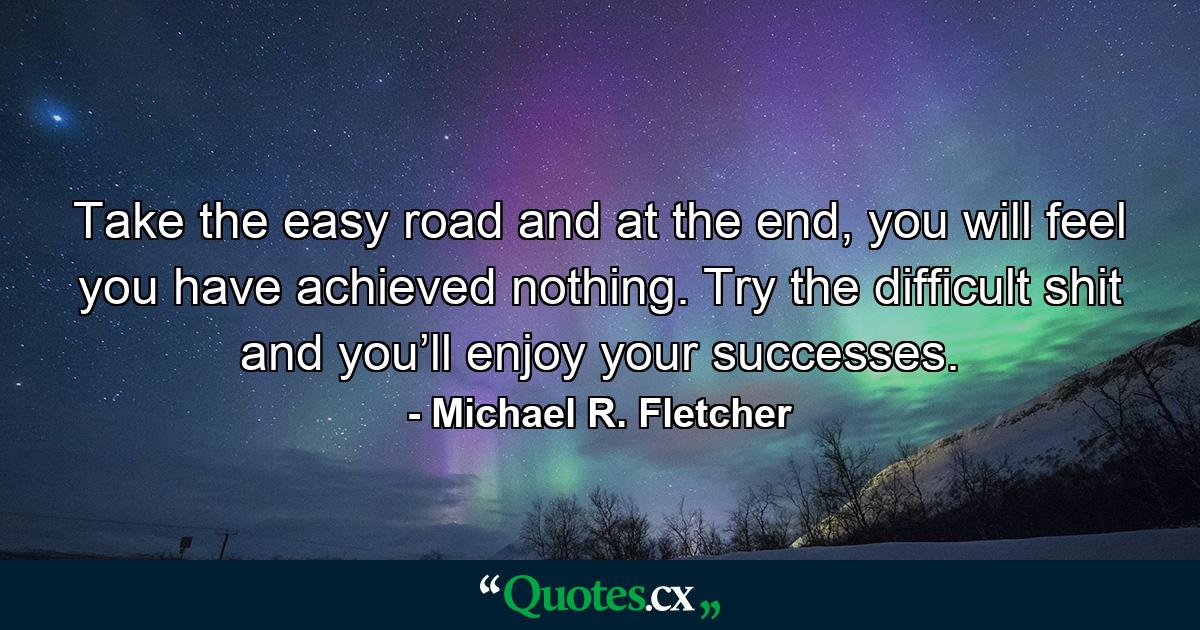 Take the easy road and at the end, you will feel you have achieved nothing. Try the difficult shit and you’ll enjoy your successes. - Quote by Michael R. Fletcher