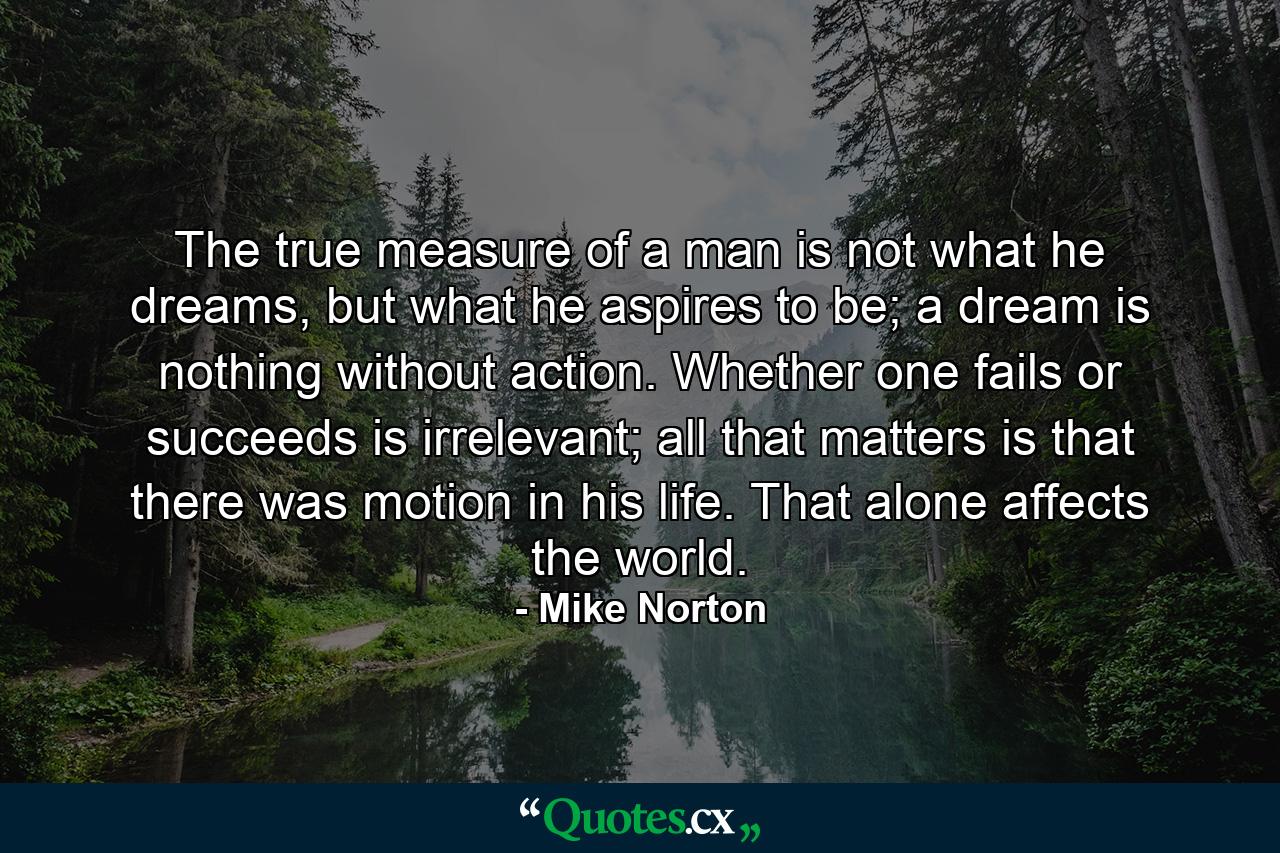 The true measure of a man is not what he dreams, but what he aspires to be; a dream is nothing without action. Whether one fails or succeeds is irrelevant; all that matters is that there was motion in his life. That alone affects the world. - Quote by Mike Norton