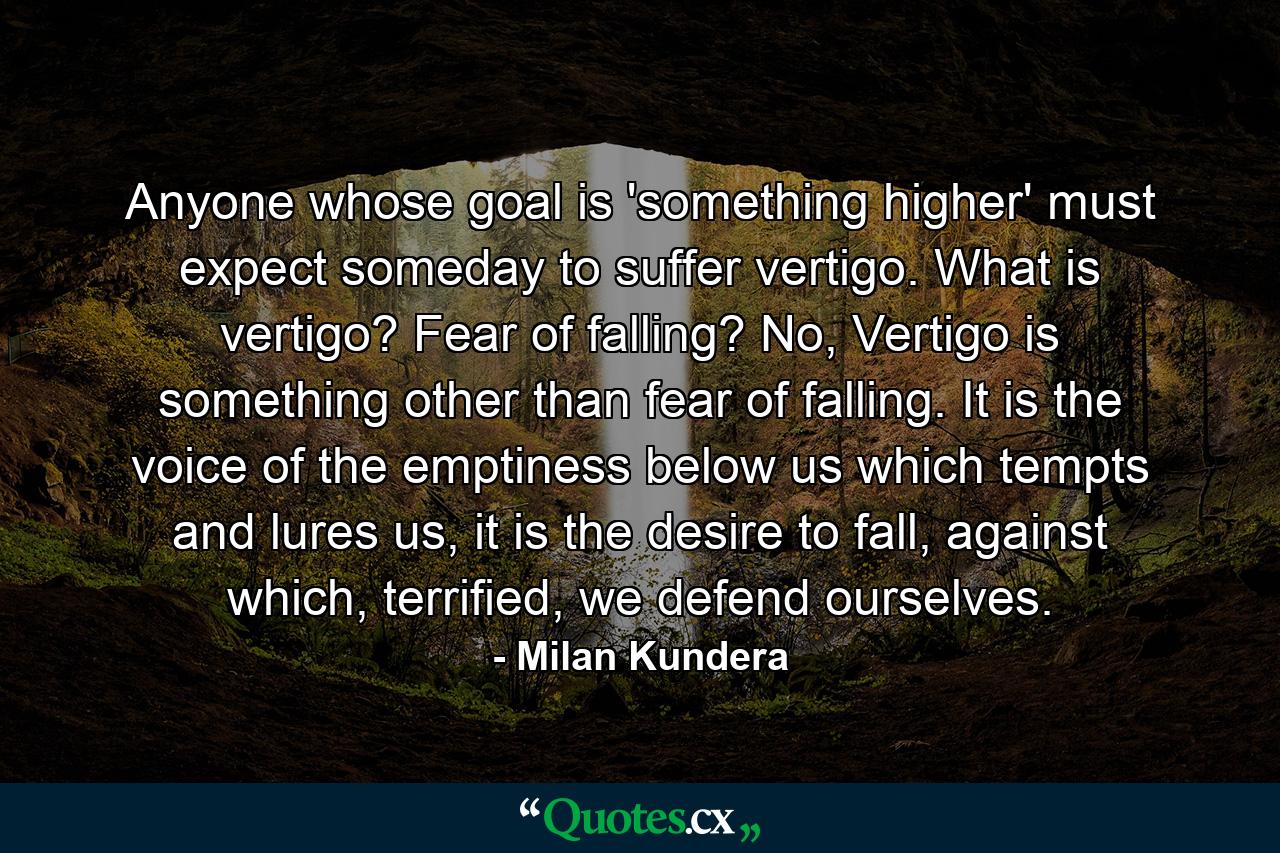 Anyone whose goal is 'something higher' must expect someday to suffer vertigo. What is vertigo? Fear of falling? No, Vertigo is something other than fear of falling. It is the voice of the emptiness below us which tempts and lures us, it is the desire to fall, against which, terrified, we defend ourselves. - Quote by Milan Kundera