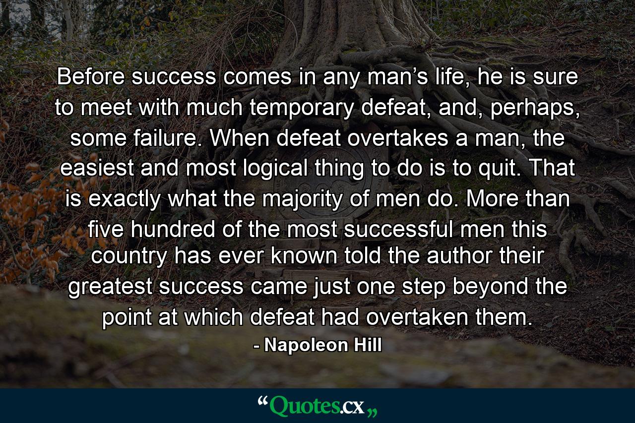 Before success comes in any man’s life, he is sure to meet with much temporary defeat, and, perhaps, some failure. When defeat overtakes a man, the easiest and most logical thing to do is to quit. That is exactly what the majority of men do. More than five hundred of the most successful men this country has ever known told the author their greatest success came just one step beyond the point at which defeat had overtaken them. - Quote by Napoleon Hill