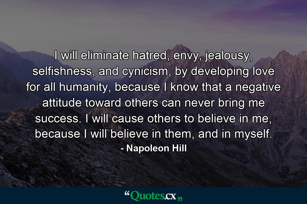 I will eliminate hatred, envy, jealousy, selfishness, and cynicism, by developing love for all humanity, because I know that a negative attitude toward others can never bring me success. I will cause others to believe in me, because I will believe in them, and in myself. - Quote by Napoleon Hill