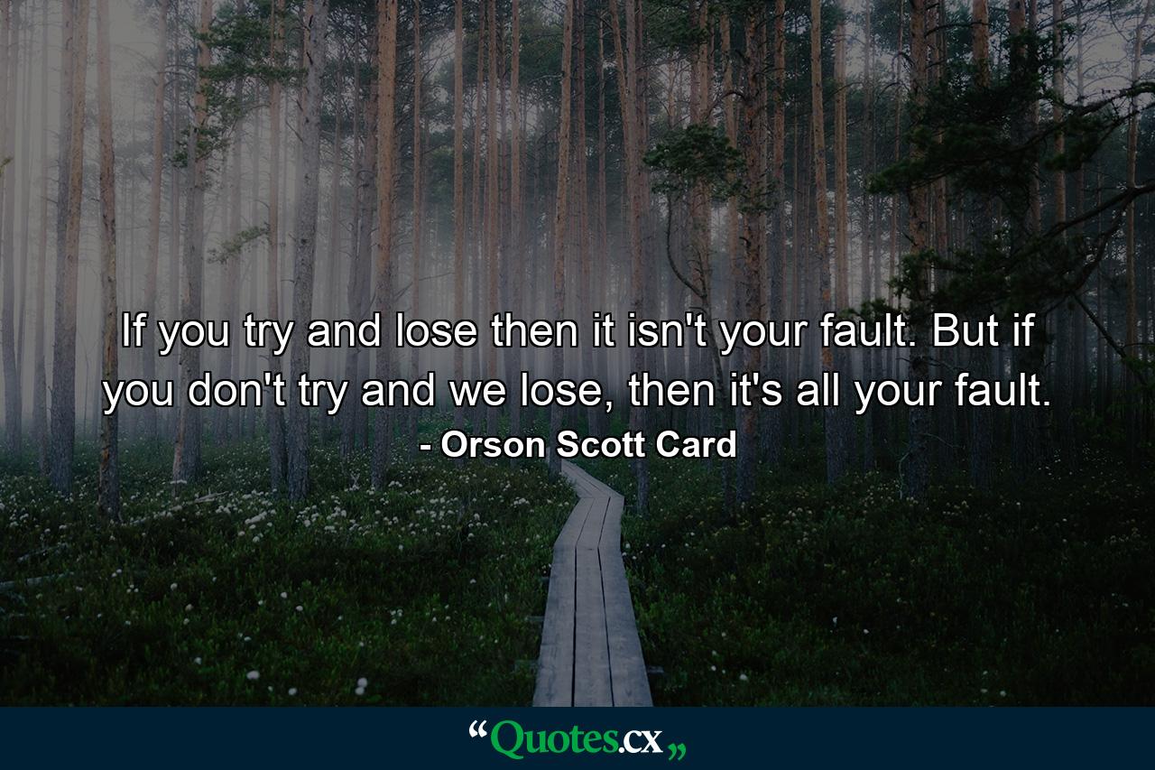 If you try and lose then it isn't your fault. But if you don't try and we lose, then it's all your fault. - Quote by Orson Scott Card