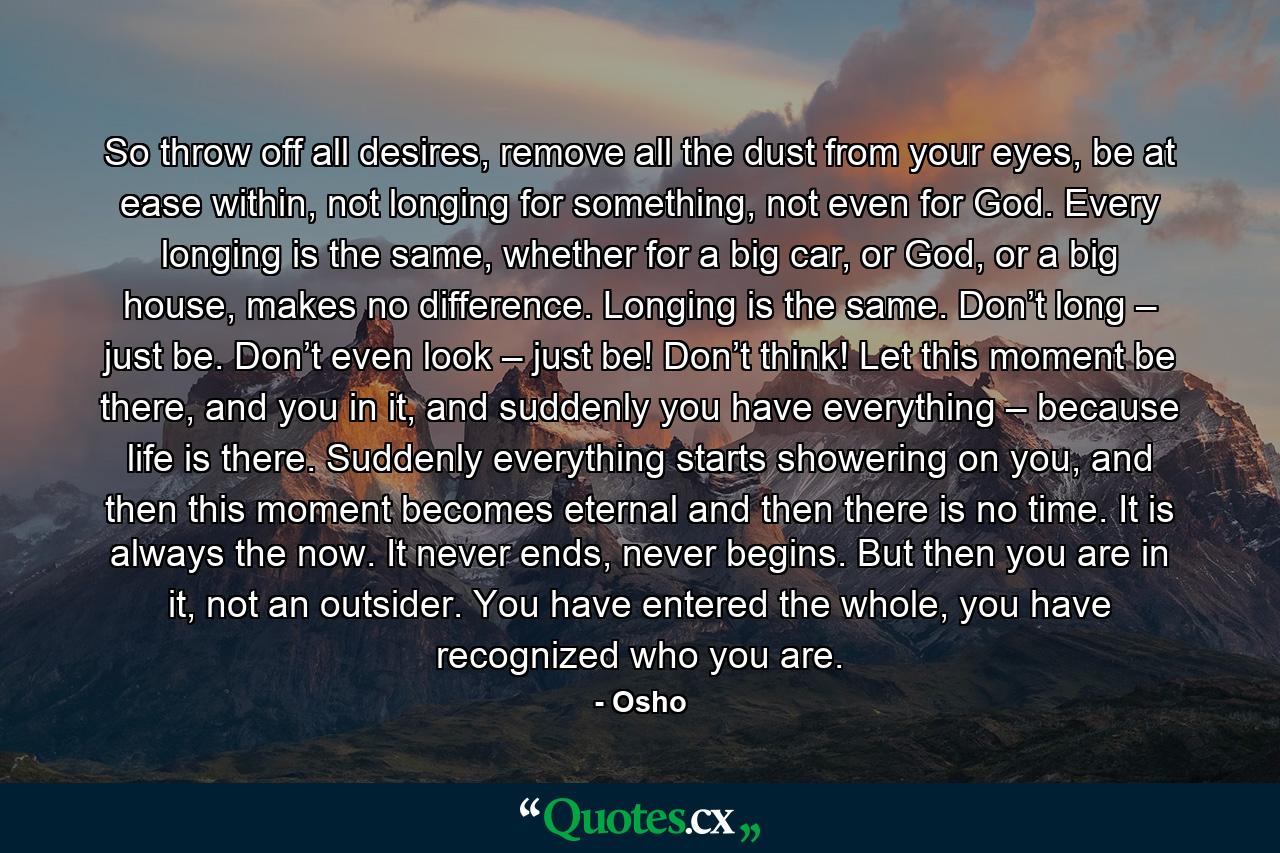 So throw off all desires, remove all the dust from your eyes, be at ease within, not longing for something, not even for God. Every longing is the same, whether for a big car, or God, or a big house, makes no difference. Longing is the same. Don’t long – just be. Don’t even look – just be! Don’t think! Let this moment be there, and you in it, and suddenly you have everything – because life is there. Suddenly everything starts showering on you, and then this moment becomes eternal and then there is no time. It is always the now. It never ends, never begins. But then you are in it, not an outsider. You have entered the whole, you have recognized who you are. - Quote by Osho