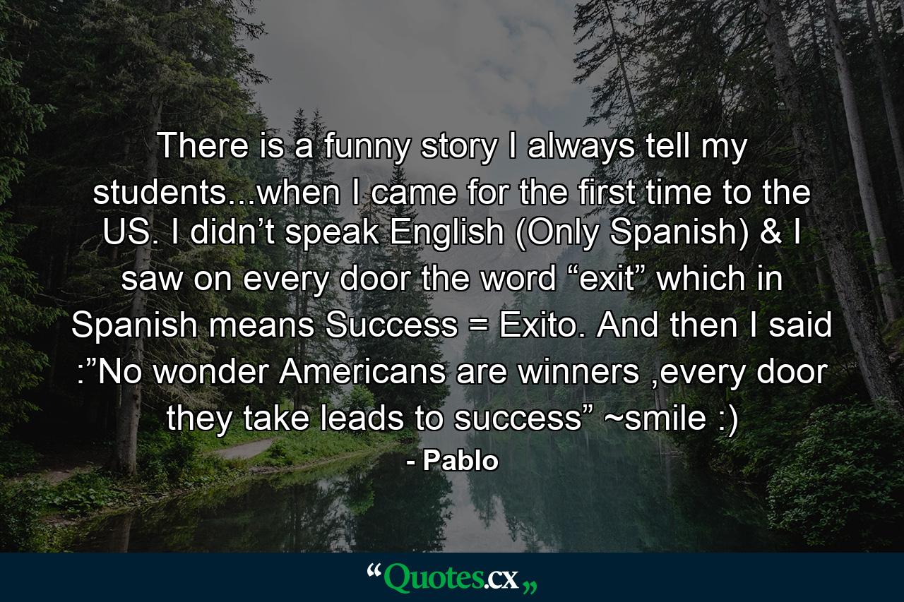 There is a funny story I always tell my students...when I came for the first time to the US. I didn’t speak English (Only Spanish) & I saw on every door the word “exit” which in Spanish means Success = Exito. And then I said :”No wonder Americans are winners ,every door they take leads to success” ~smile :) - Quote by Pablo