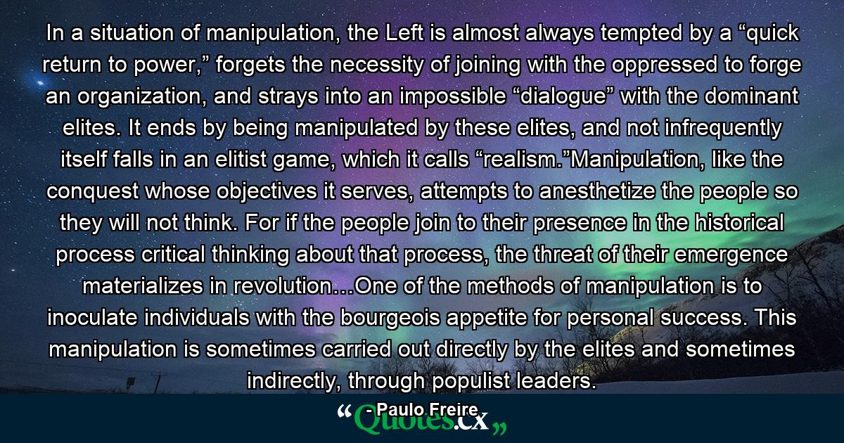 In a situation of manipulation, the Left is almost always tempted by a “quick return to power,” forgets the necessity of joining with the oppressed to forge an organization, and strays into an impossible “dialogue” with the dominant elites. It ends by being manipulated by these elites, and not infrequently itself falls in an elitist game, which it calls “realism.”Manipulation, like the conquest whose objectives it serves, attempts to anesthetize the people so they will not think. For if the people join to their presence in the historical process critical thinking about that process, the threat of their emergence materializes in revolution…One of the methods of manipulation is to inoculate individuals with the bourgeois appetite for personal success. This manipulation is sometimes carried out directly by the elites and sometimes indirectly, through populist leaders. - Quote by Paulo Freire