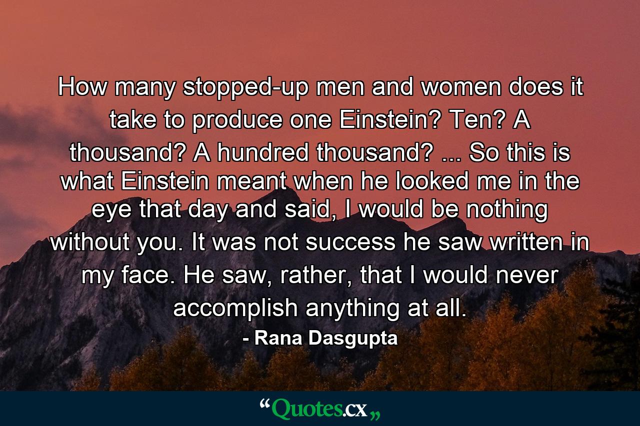 How many stopped-up men and women does it take to produce one Einstein? Ten? A thousand? A hundred thousand? ... So this is what Einstein meant when he looked me in the eye that day and said, I would be nothing without you. It was not success he saw written in my face. He saw, rather, that I would never accomplish anything at all. - Quote by Rana Dasgupta
