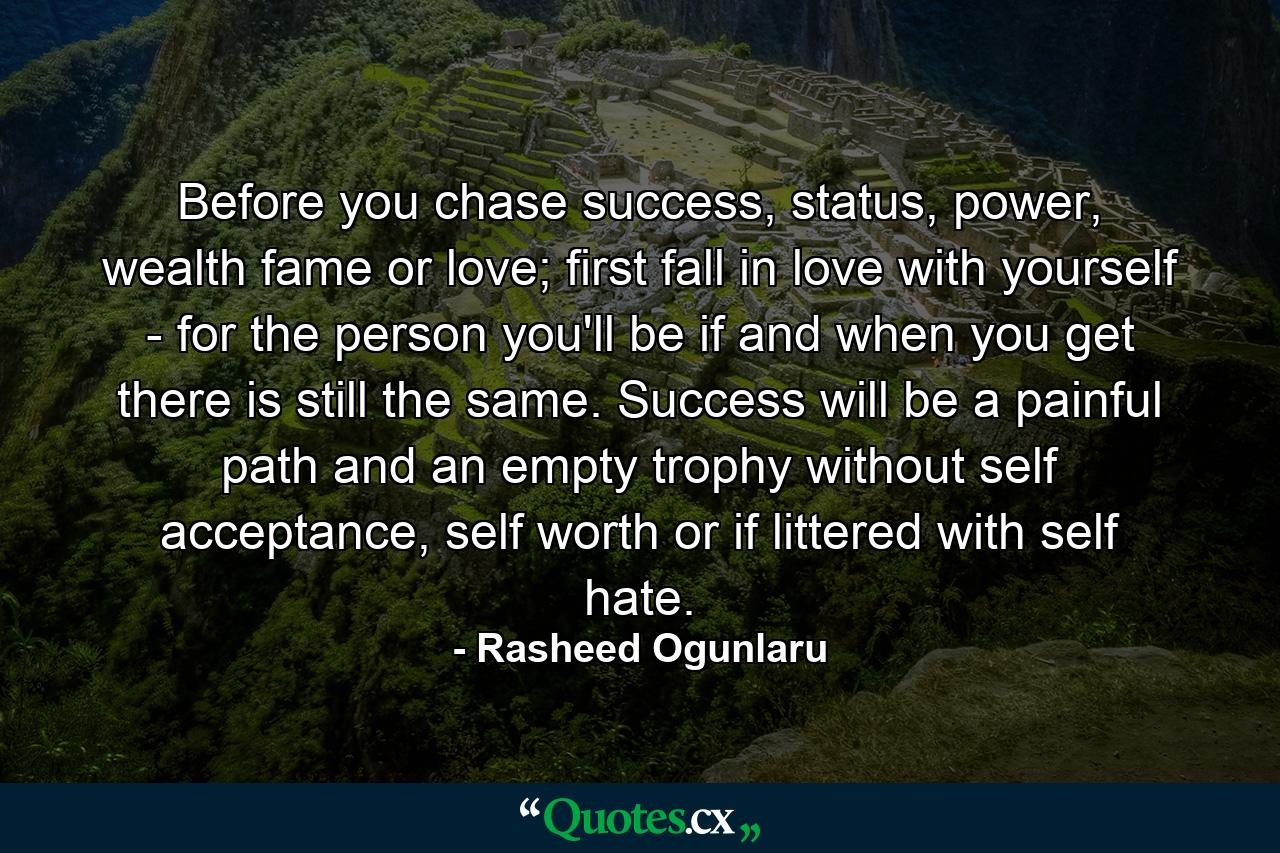 Before you chase success, status, power, wealth fame or love; first fall in love with yourself - for the person you'll be if and when you get there is still the same. Success will be a painful path and an empty trophy without self acceptance, self worth or if littered with self hate. - Quote by Rasheed Ogunlaru