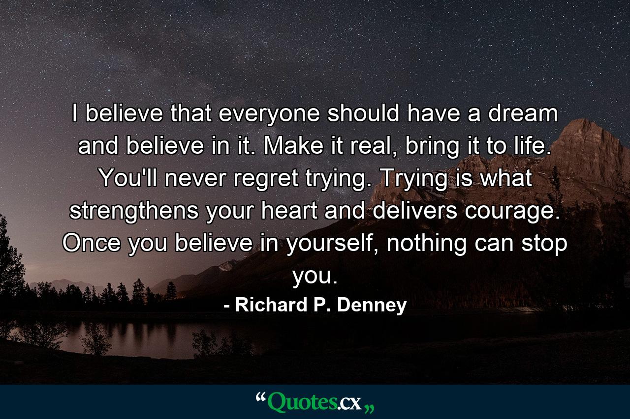 I believe that everyone should have a dream and believe in it. Make it real, bring it to life. You'll never regret trying. Trying is what strengthens your heart and delivers courage. Once you believe in yourself, nothing can stop you. - Quote by Richard P. Denney