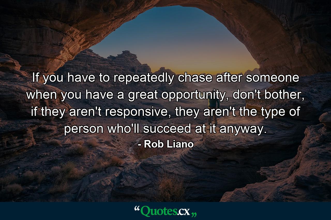 If you have to repeatedly chase after someone when you have a great opportunity, don't bother, if they aren't responsive, they aren't the type of person who'll succeed at it anyway. - Quote by Rob Liano