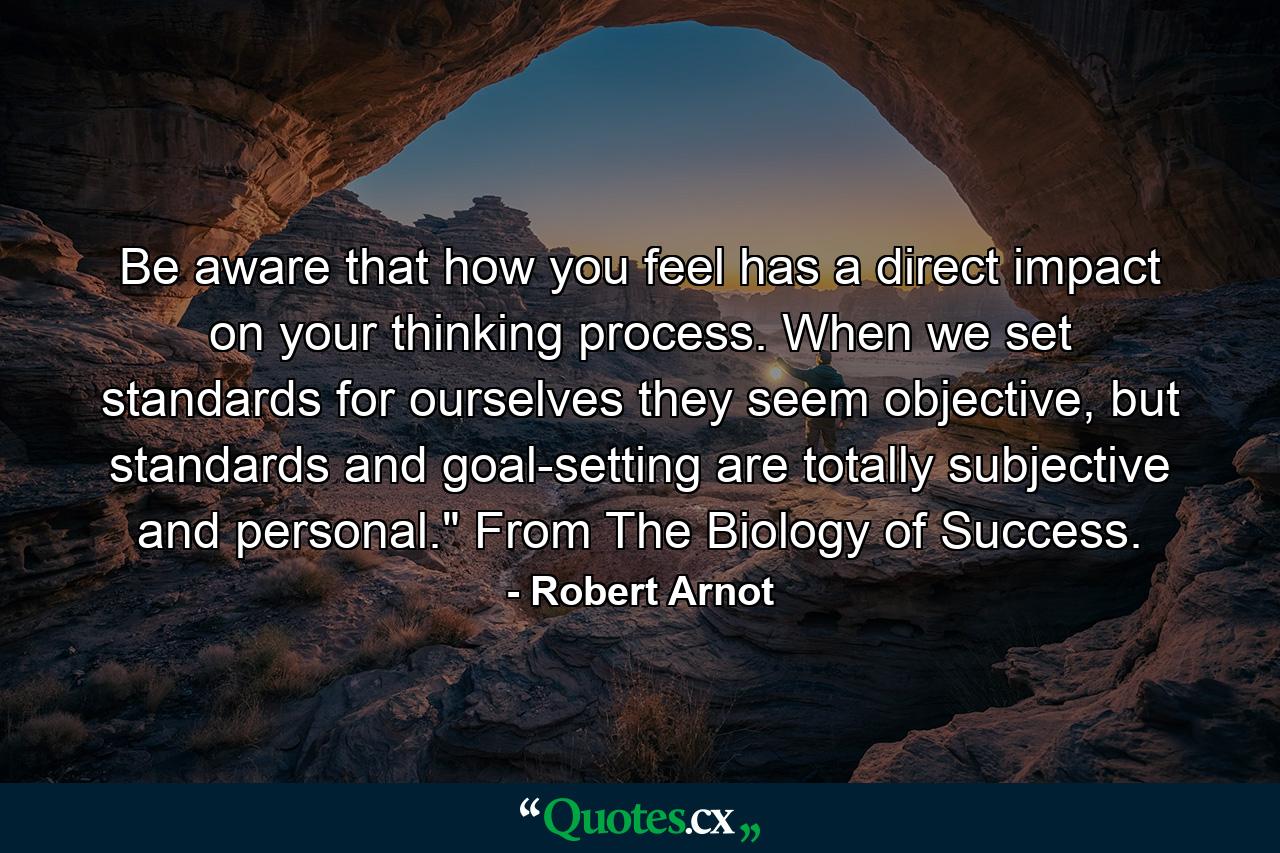 Be aware that how you feel has a direct impact on your thinking process. When we set standards for ourselves they seem objective, but standards and goal-setting are totally subjective and personal.