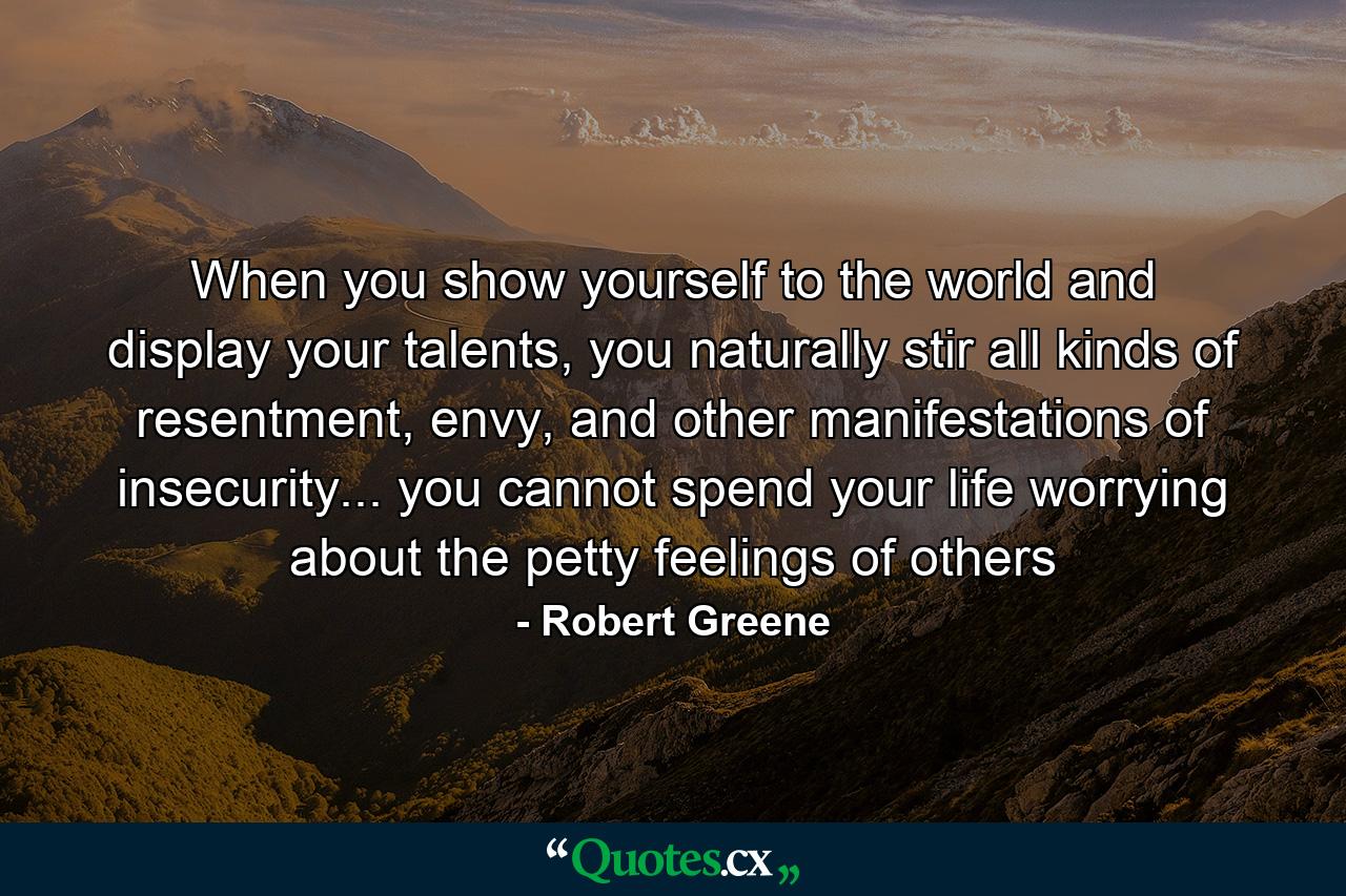 When you show yourself to the world and display your talents, you naturally stir all kinds of resentment, envy, and other manifestations of insecurity... you cannot spend your life worrying about the petty feelings of others - Quote by Robert Greene