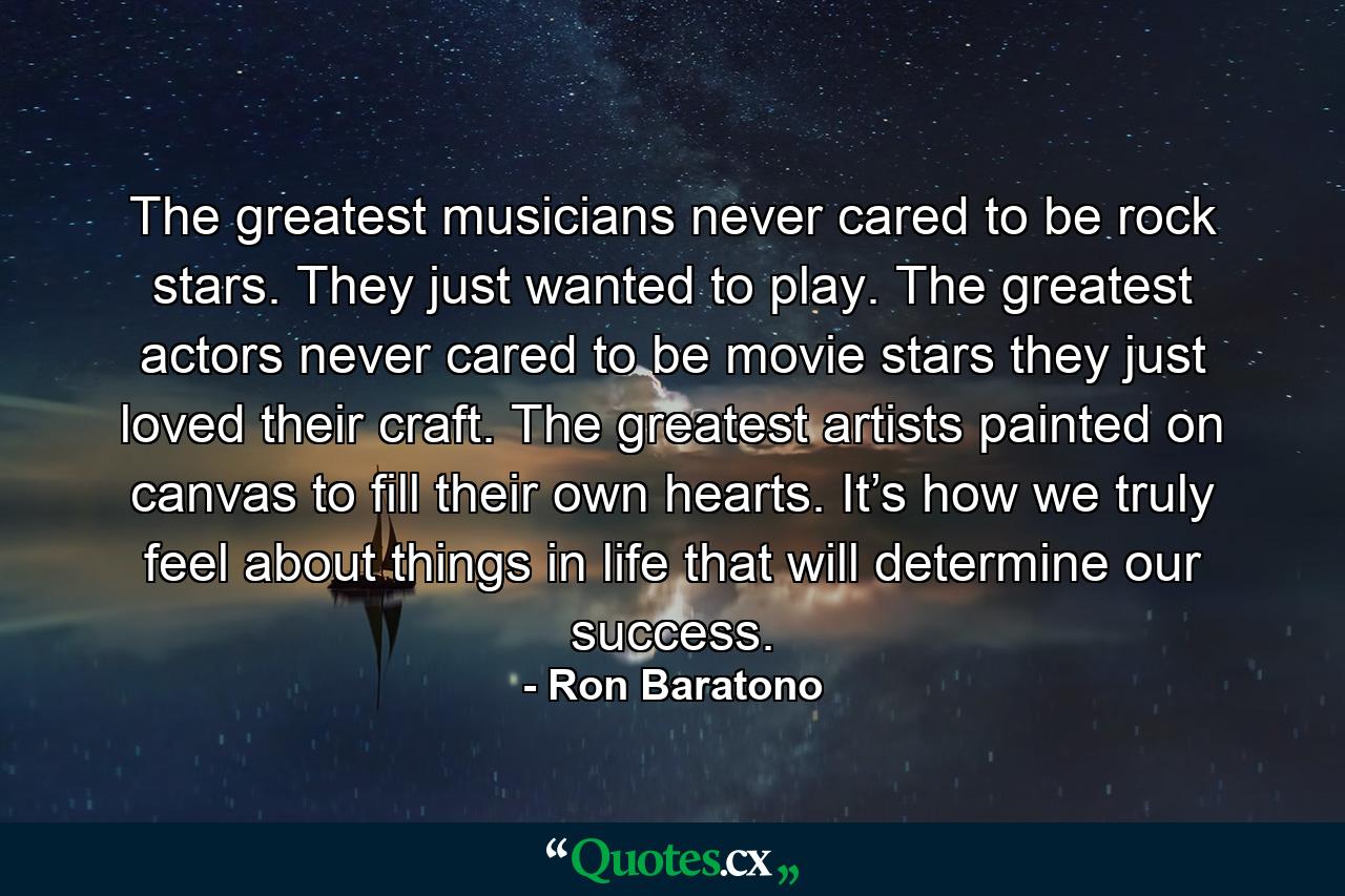 The greatest musicians never cared to be rock stars. They just wanted to play. The greatest actors never cared to be movie stars they just loved their craft. The greatest artists painted on canvas to fill their own hearts. It’s how we truly feel about things in life that will determine our success. - Quote by Ron Baratono